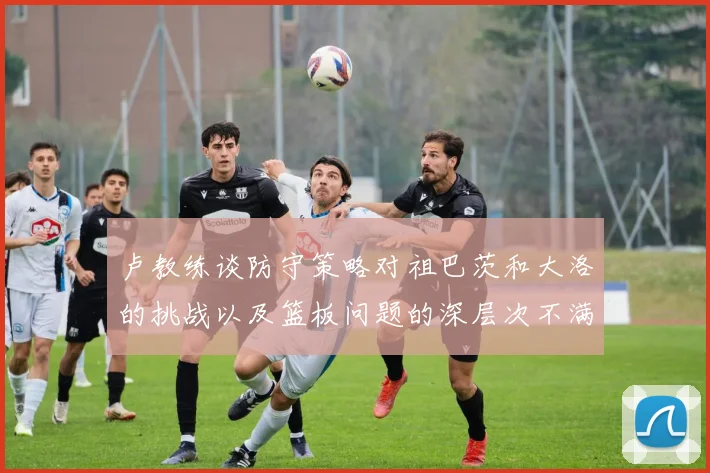 卢教练谈防守策略对祖巴茨和大洛的挑战以及篮板问题的深层次不满