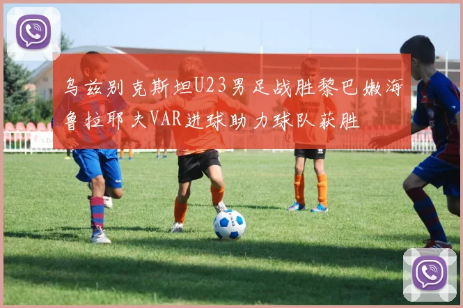 乌兹别克斯坦U23男足战胜黎巴嫩海鲁拉耶夫VAR进球助力球队获胜