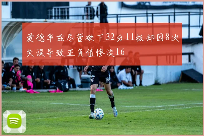 爱德华兹尽管砍下32分11板却因8次失误导致正负值惨淡16