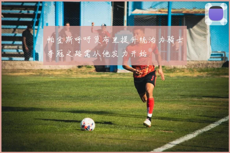 帕金斯呼吁莫布里提升统治力骑士夺冠之路需从他发力开始