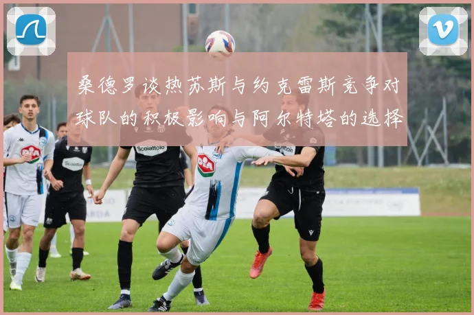 桑德罗谈热苏斯与约克雷斯竞争对球队的积极影响与阿尔特塔的选择难题